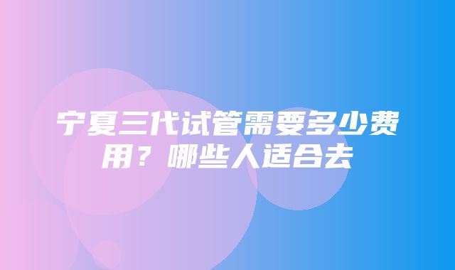 宁夏三代试管需要多少费用？哪些人适合去