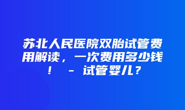 苏北人民医院双胎试管费用解读，一次费用多少钱！ - 试管婴儿？