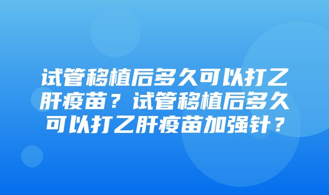 试管移植后多久可以打乙肝疫苗？试管移植后多久可以打乙肝疫苗加强针？