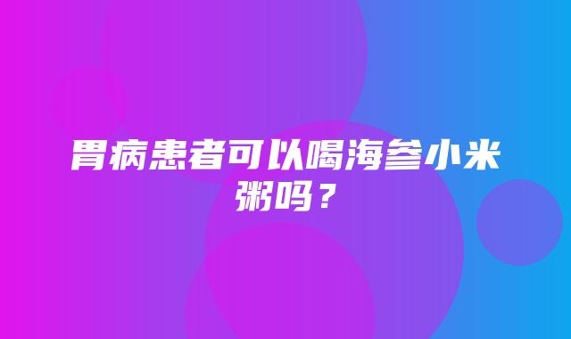 胃病患者可以喝海参小米粥吗？