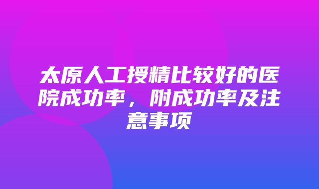 太原人工授精比较好的医院成功率，附成功率及注意事项