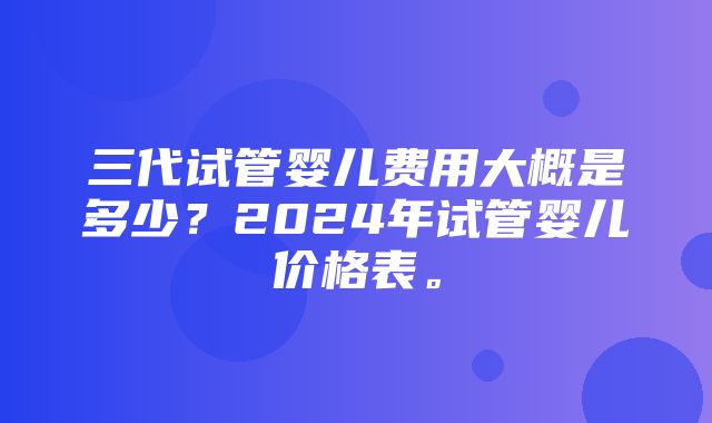 三代试管婴儿费用大概是多少？2024年试管婴儿价格表。