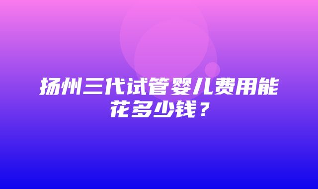 扬州三代试管婴儿费用能花多少钱？