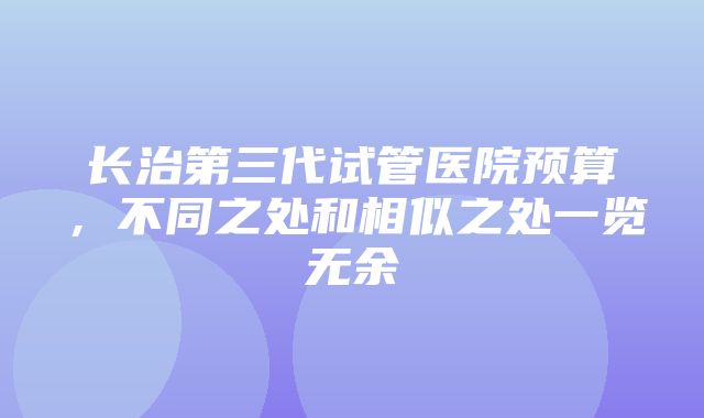 长治第三代试管医院预算，不同之处和相似之处一览无余