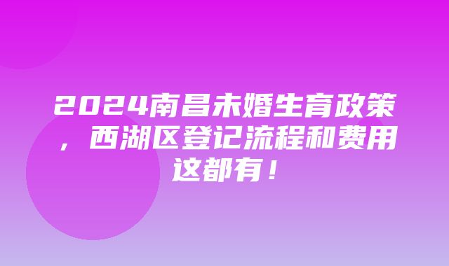 2024南昌未婚生育政策，西湖区登记流程和费用这都有！