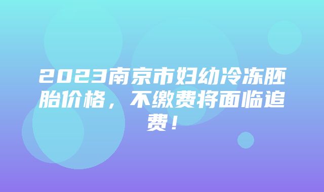 2023南京市妇幼冷冻胚胎价格，不缴费将面临追费！