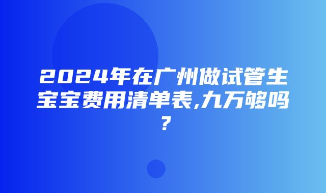 2024年在广州做试管生宝宝费用清单表,九万够吗？