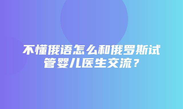 不懂俄语怎么和俄罗斯试管婴儿医生交流？