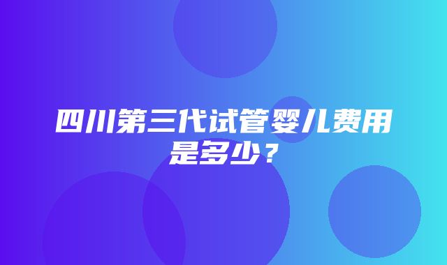 四川第三代试管婴儿费用是多少？