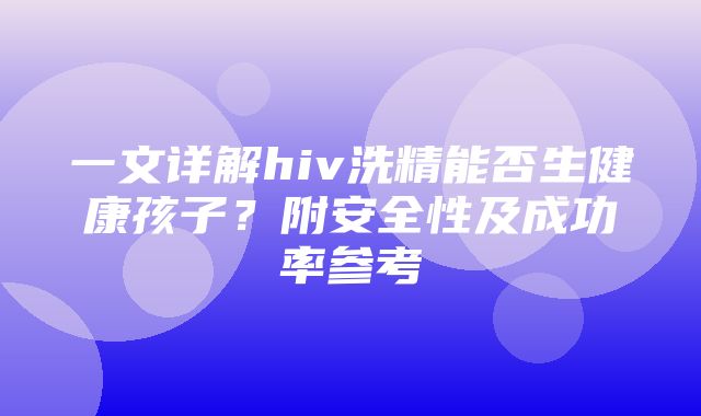 一文详解hiv洗精能否生健康孩子？附安全性及成功率参考