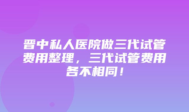 晋中私人医院做三代试管费用整理，三代试管费用各不相同！