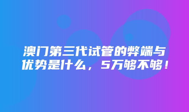 澳门第三代试管的弊端与优势是什么，5万够不够！