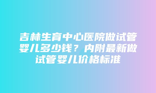 吉林生育中心医院做试管婴儿多少钱？内附最新做试管婴儿价格标准