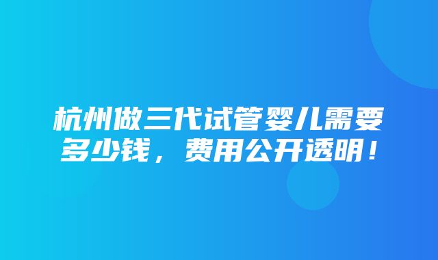 杭州做三代试管婴儿需要多少钱，费用公开透明！