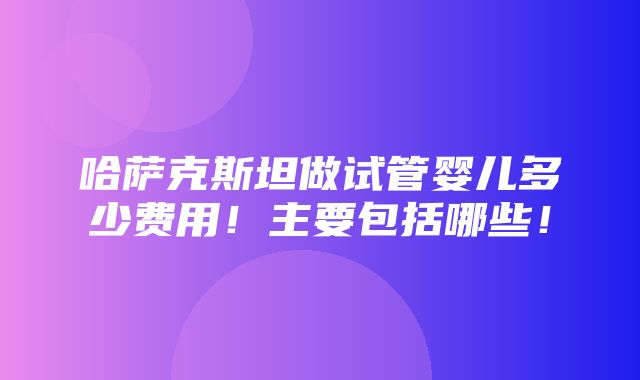 哈萨克斯坦做试管婴儿多少费用！主要包括哪些！