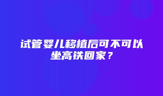 试管婴儿移植后可不可以坐高铁回家？