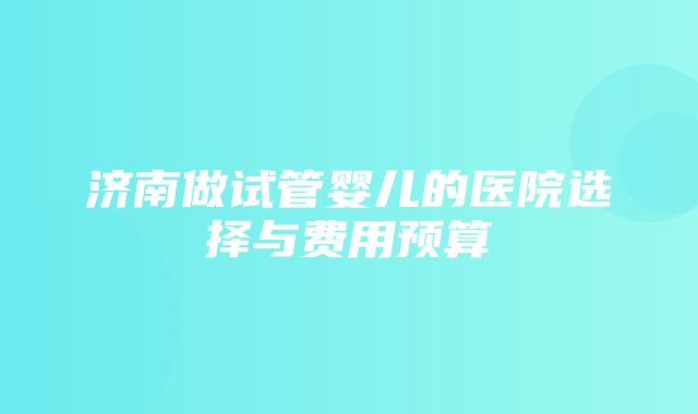 济南做试管婴儿的医院选择与费用预算