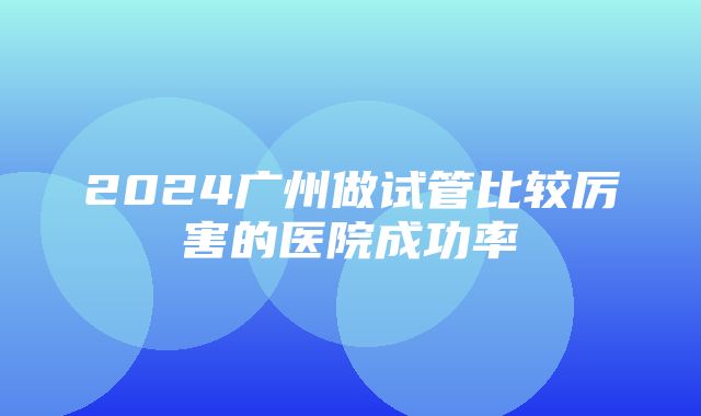 2024广州做试管比较厉害的医院成功率