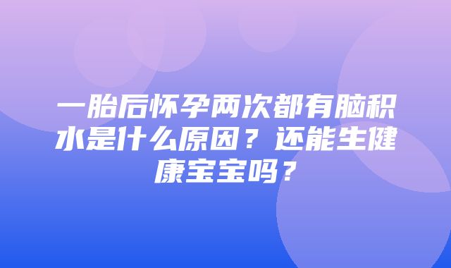 一胎后怀孕两次都有脑积水是什么原因？还能生健康宝宝吗？