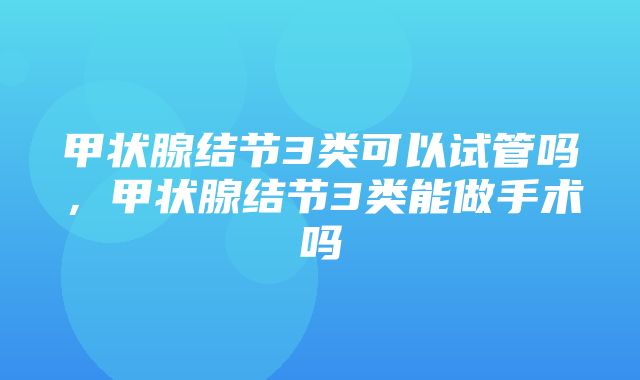 甲状腺结节3类可以试管吗，甲状腺结节3类能做手术吗