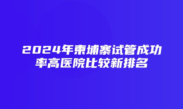 2024年柬埔寨试管成功率高医院比较新排名