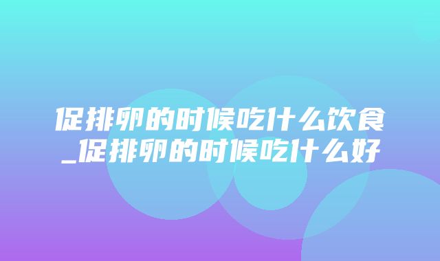 促排卵的时候吃什么饮食_促排卵的时候吃什么好