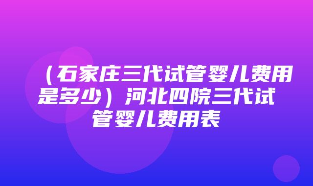 （石家庄三代试管婴儿费用是多少）河北四院三代试管婴儿费用表