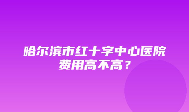 哈尔滨市红十字中心医院费用高不高？