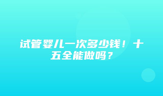 试管婴儿一次多少钱！十五全能做吗？