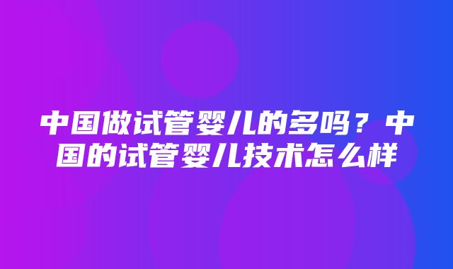 中国做试管婴儿的多吗？中国的试管婴儿技术怎么样