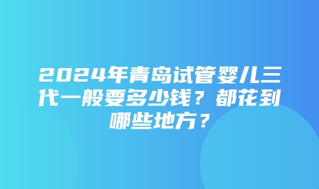 2024年青岛试管婴儿三代一般要多少钱？都花到哪些地方？