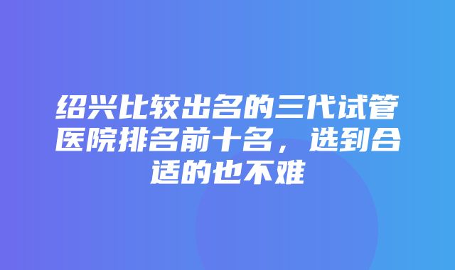 绍兴比较出名的三代试管医院排名前十名，选到合适的也不难