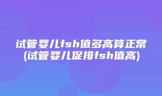 试管婴儿fsh值多高算正常(试管婴儿促排fsh值高)