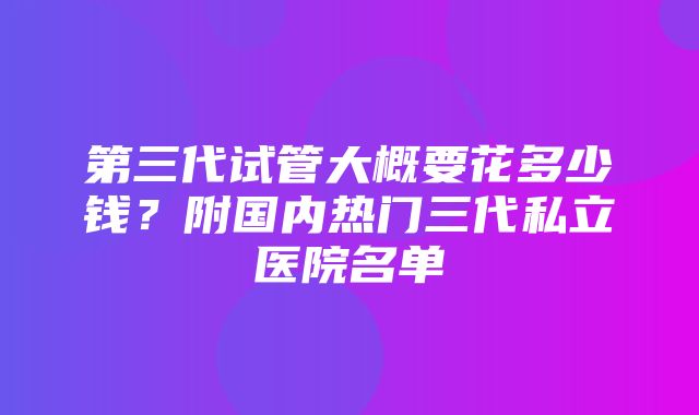 第三代试管大概要花多少钱？附国内热门三代私立医院名单