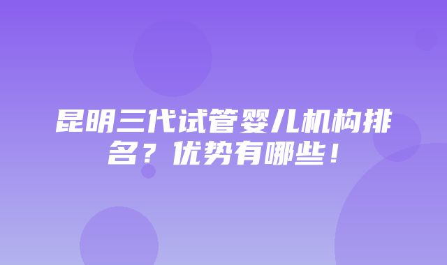 昆明三代试管婴儿机构排名？优势有哪些！