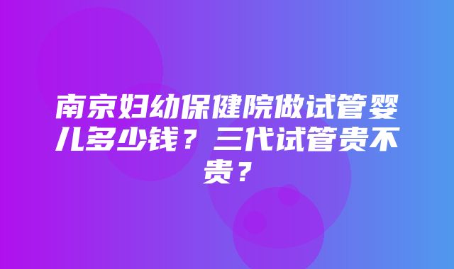 南京妇幼保健院做试管婴儿多少钱？三代试管贵不贵？