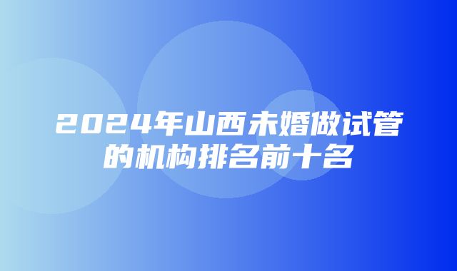 2024年山西未婚做试管的机构排名前十名