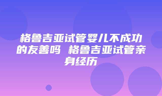 格鲁吉亚试管婴儿不成功的友善吗 格鲁吉亚试管亲身经历