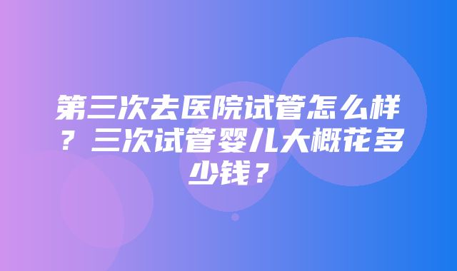 第三次去医院试管怎么样？三次试管婴儿大概花多少钱？