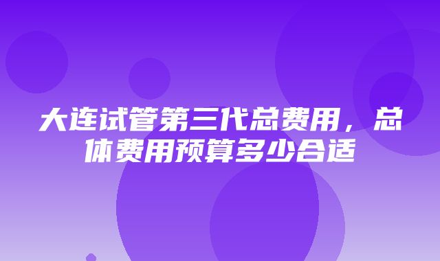 大连试管第三代总费用，总体费用预算多少合适