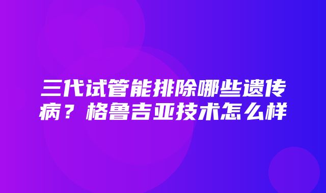 三代试管能排除哪些遗传病？格鲁吉亚技术怎么样