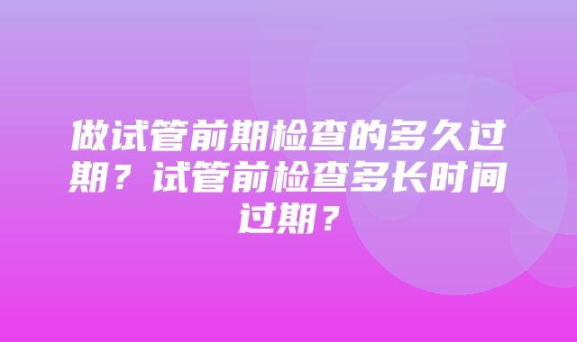 做试管前期检查的多久过期？试管前检查多长时间过期？