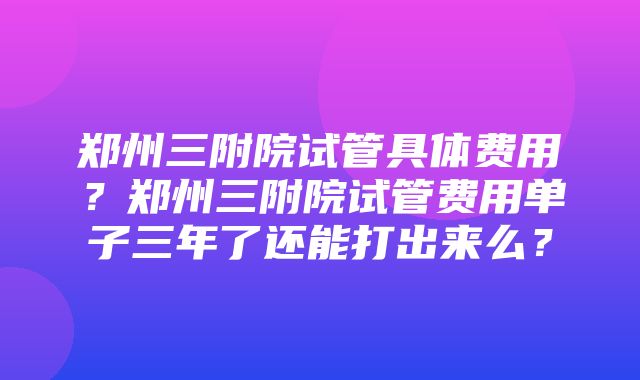 郑州三附院试管具体费用？郑州三附院试管费用单子三年了还能打出来么？