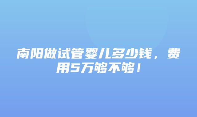 南阳做试管婴儿多少钱，费用5万够不够！