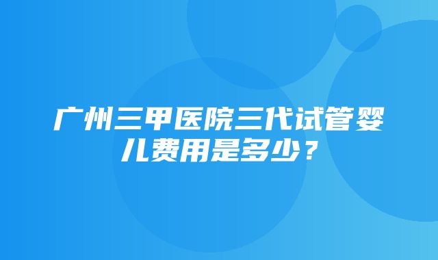 广州三甲医院三代试管婴儿费用是多少？