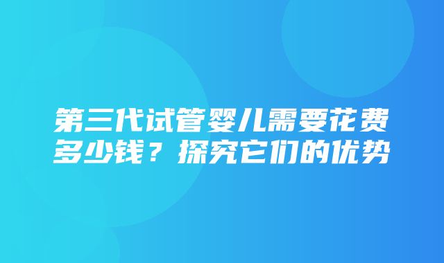 第三代试管婴儿需要花费多少钱？探究它们的优势