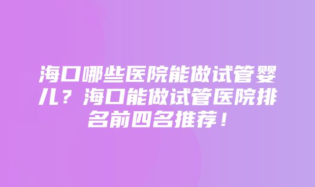 海口哪些医院能做试管婴儿？海口能做试管医院排名前四名推荐！