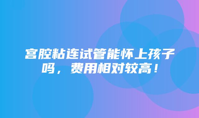 宫腔粘连试管能怀上孩子吗，费用相对较高！