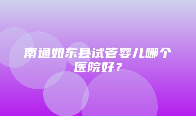 南通如东县试管婴儿哪个医院好？