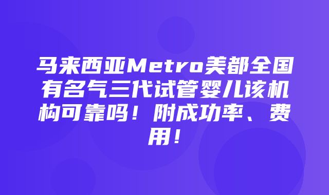 马来西亚Metro美都全国有名气三代试管婴儿该机构可靠吗！附成功率、费用！